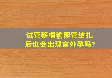 试管移植输卵管结扎后也会出现宫外孕吗?