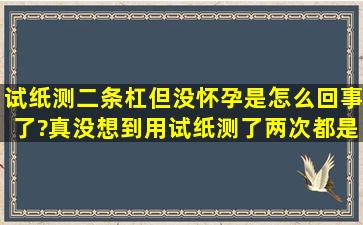 试纸测二条杠但没怀孕是怎么回事了?真没想到用试纸测了两次都是二...