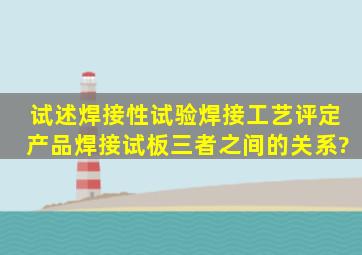 试述焊接性试验、焊接工艺评定、产品焊接试板三者之间的关系?