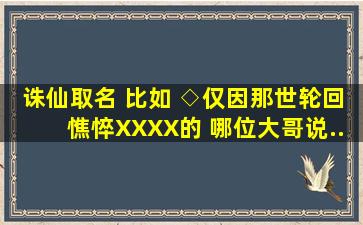 诛仙取名 比如 ◇、、、、仅因那世(轮回)(憔悴)(XX)(XX)的 哪位大哥说...