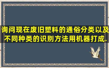 询问现在废旧塑料的通俗分类,以及不同种类的识别方法,用机器打成...