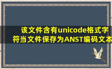 该文件含有unicode格式字符,当文件保存为ANST编码文本文件时,该...