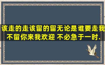 该走的走,该留的留。无论是谁,要走我不留,你来我欢迎。 不必急于一时...