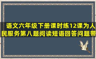 语文六年级下册课时练12课,为人民服务第八题阅读,短语回答问题,带...