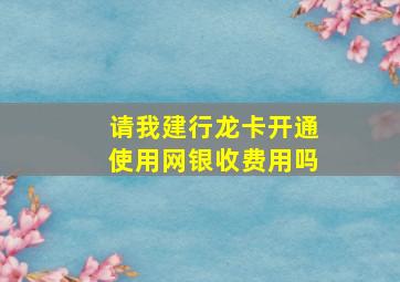 请我建行龙卡开通使用网银收费用吗