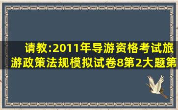 请教:2011年导游资格考试《旅游政策法规》模拟试卷(8)第2大题第8小...