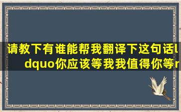 请教下,有谁能帮我翻译下这句话。“你应该等我,我值得你等” 我将...