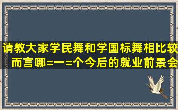 请教大家,学民舞和学国标舞相比较而言,哪=一=个今后的就业前景会...