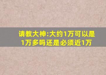 请教大神:大约1万,可以是1万多吗还是必须近1万 