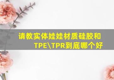 请教实体娃娃材质,硅胶和TPE\TPR到底哪个好