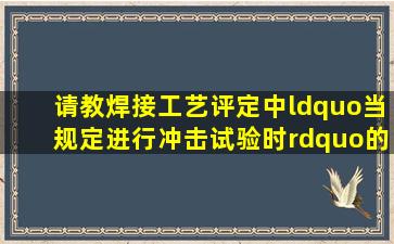 请教焊接工艺评定中“当规定进行冲击试验时”的理解?