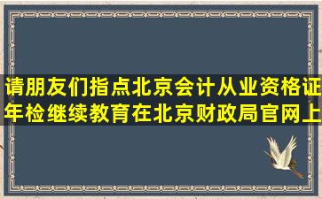 请朋友们指点,北京会计从业资格证年检继续教育在北京财政局官网上...