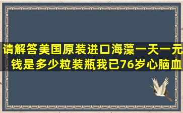 请解答美国原装进口海藻一天一元钱是多少粒装瓶我已76岁心脑血管有...