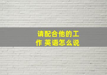 请配合他的工作 英语怎么说