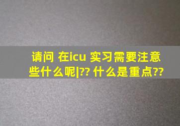 请问 在icu 实习,需要注意些什么呢|?? 什么是重点??