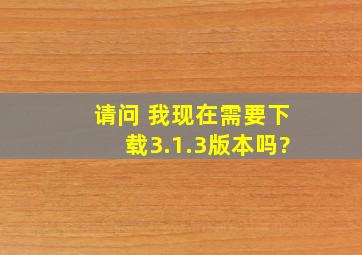 请问 我现在需要下载3.1.3版本吗?