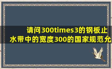 请问,300×3的钢板止水带中的宽度300的国家规范允许偏差是多少?...