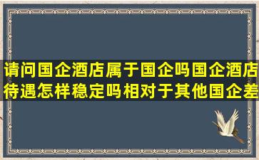 请问,国企酒店属于国企吗,国企酒店待遇怎样,稳定吗,相对于其他国企,差 ...