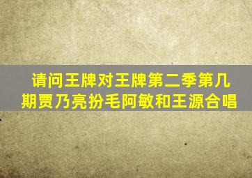 请问,王牌对王牌第二季第几期贾乃亮扮毛阿敏和王源合唱