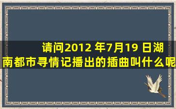 请问2012 年7月19 日湖南都市寻情记播出的插曲叫什么呢?