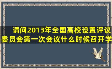 请问2013年全国高校设置评议委员会第一次会议什么时候召开,学校在...