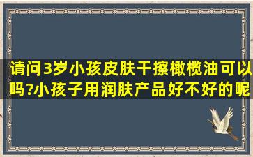 请问3岁小孩皮肤干擦橄榄油可以吗?小孩子用润肤产品好不好的呢?吃...