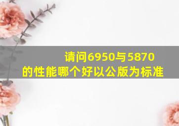 请问6950与5870的性能哪个好,以公版为标准