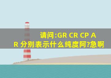 请问:GR CR CP AR 分别表示什么纯度阿?(急啊)