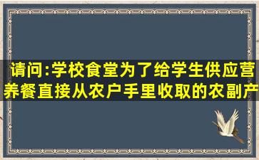 请问:学校食堂为了给学生供应营养餐直接从农户手里收取的农副产品...