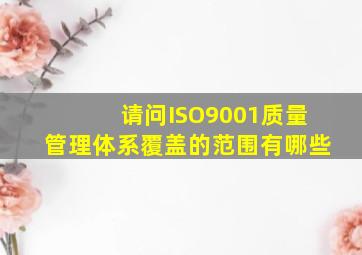 请问ISO9001质量管理体系覆盖的范围有哪些