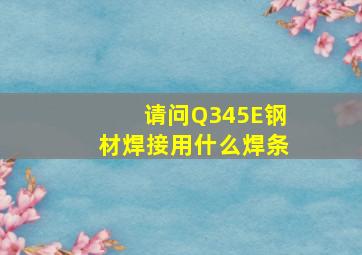 请问Q345E钢材焊接用什么焊条