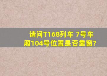 请问T168列车 7号车厢104号位置是否靠窗?