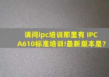 请问ipc培训那里有 IPCA610标准培训!最新版本是?