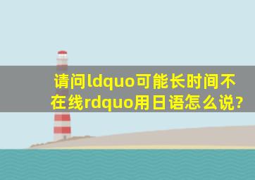 请问“可能长时间不在线”用日语怎么说?