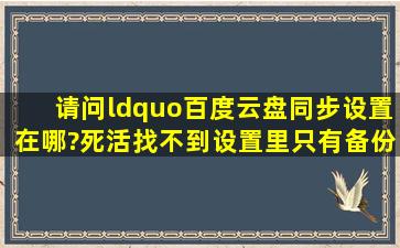 请问“百度云盘同步设置在哪?死活找不到,设置里只有备份设置,没有...