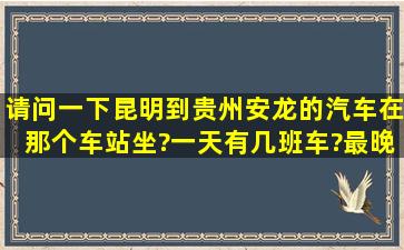 请问一下,昆明到贵州安龙的汽车在那个车站坐?一天有几班车?最晚和...