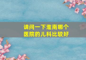 请问一下,淮南哪个医院的儿科比较好