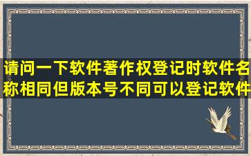 请问一下,软件著作权登记时软件名称相同但版本号不同,可以登记软件...