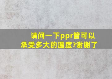 请问一下ppr管可以承受多大的温度?谢谢了。