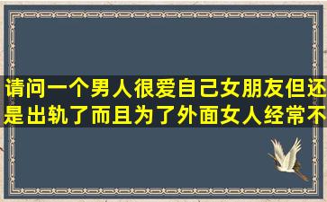 请问一个男人很爱自己女朋友,但还是出轨了而且为了外面女人经常不...