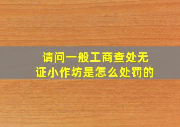 请问一般工商查处无证小作坊是怎么处罚的(