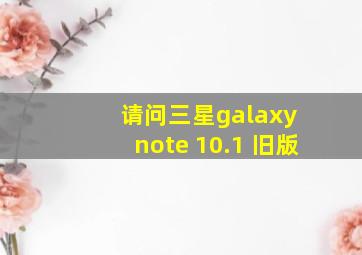 请问三星galaxy note 10.1 旧版