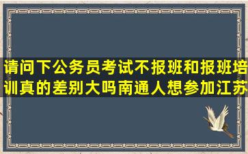 请问下公务员考试不报班和报班培训真的差别大吗,南通人想参加江苏...