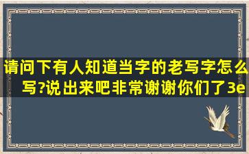 请问下有人知道当字的老写字怎么写?说出来吧,非常谢谢你们了3e