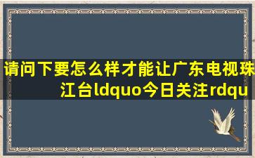 请问下要怎么样才能让广东电视珠江台“今日关注”真正的关注一下...