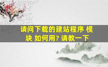 请问下载的建站程序( 模块 )如何用?, 请教一下