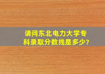 请问东北电力大学专科录取分数线是多少?