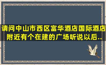 请问中山市、西区,富华酒店、国际酒店附近有个在建的广场(听说以后...