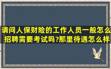 请问人保财险的工作人员一般怎么招聘,需要考试吗?那里待遇怎么样,...