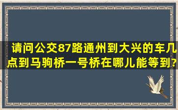 请问公交87路(通州到大兴)的车几点到马驹桥一号桥,在哪儿能等到?谢谢!